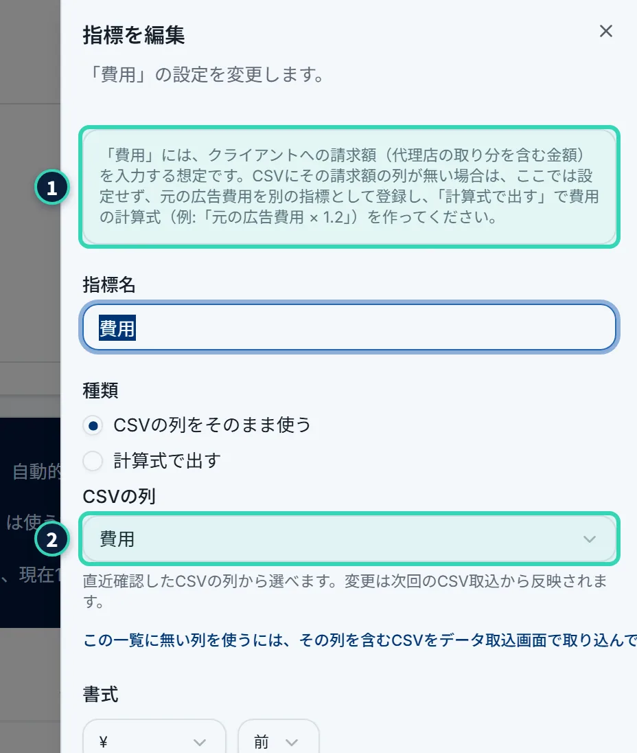 「指標を編集」の画面(費用)。指標名の上に、「「費用」には、クライアントへの請求額(運用チームの取り分を含む金額)を入力する想定です。CSVにその請求額の列が無い場合は、ここでは設定せず、元の広告費用を別の指標として登録し、「計算式で出す」で費用の計算式(例:「元の広告費用 × 1.2」)を作ってください。」という灰色の枠が出ている。種類は「CSVの列をそのまま使う」で、「CSVの列」のプルダウンに「費用」が選ばれている